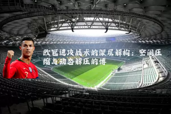 欧冠进攻战术的深层解构：空间压缩与动态解压的博弈