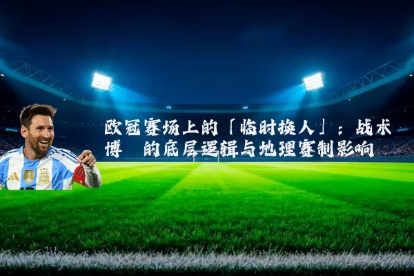 欧冠赛场上的「临时换人」:战术博弈的底层逻辑与地理赛制影响